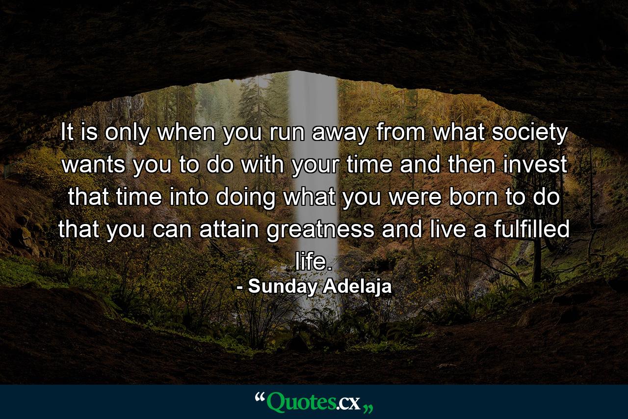 It is only when you run away from what society wants you to do with your time and then invest that time into doing what you were born to do that you can attain greatness and live a fulfilled life. - Quote by Sunday Adelaja