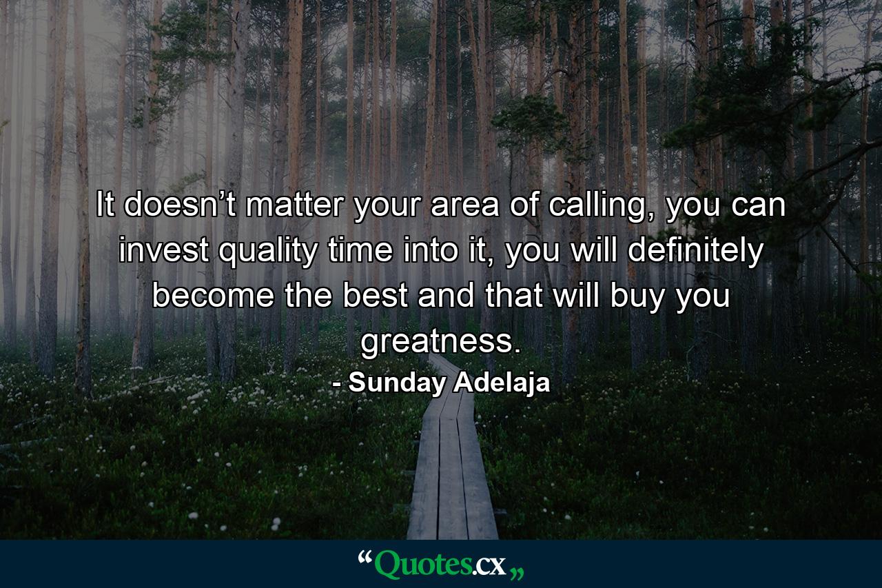 It doesn’t matter your area of calling, you can invest quality time into it, you will definitely become the best and that will buy you greatness. - Quote by Sunday Adelaja