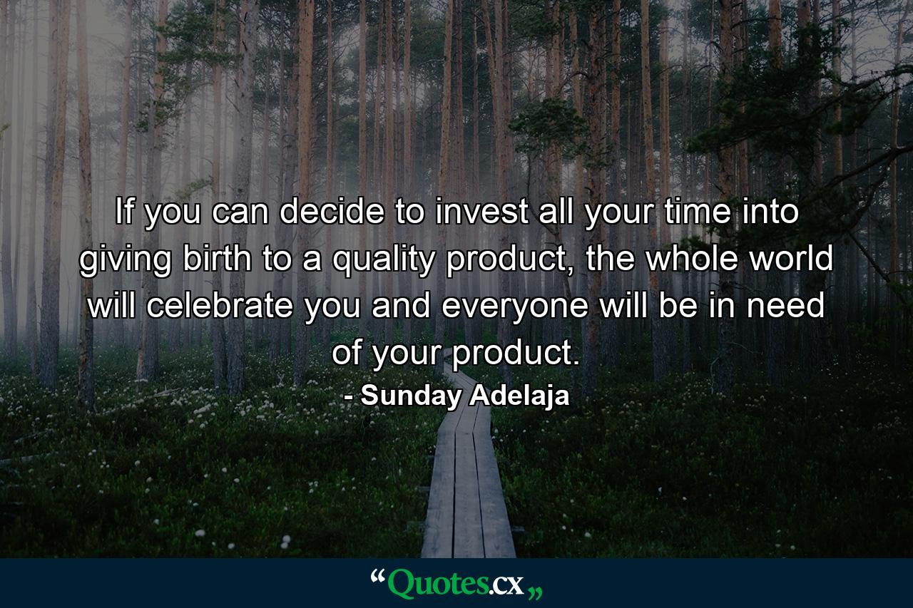 If you can decide to invest all your time into giving birth to a quality product, the whole world will celebrate you and everyone will be in need of your product. - Quote by Sunday Adelaja