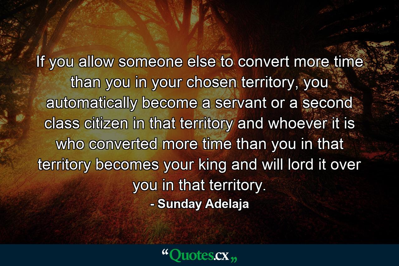 If you allow someone else to convert more time than you in your chosen territory, you automatically become a servant or a second class citizen in that territory and whoever it is who converted more time than you in that territory becomes your king and will lord it over you in that territory. - Quote by Sunday Adelaja