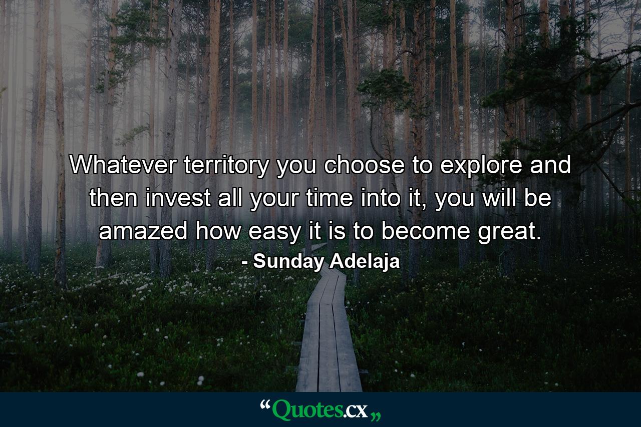 Whatever territory you choose to explore and then invest all your time into it, you will be amazed how easy it is to become great. - Quote by Sunday Adelaja