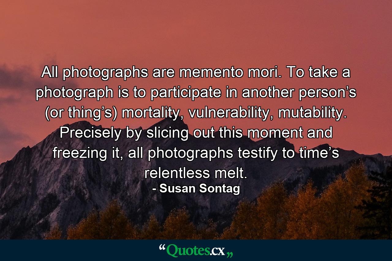 All photographs are memento mori. To take a photograph is to participate in another person’s (or thing’s) mortality, vulnerability, mutability. Precisely by slicing out this moment and freezing it, all photographs testify to time’s relentless melt. - Quote by Susan Sontag