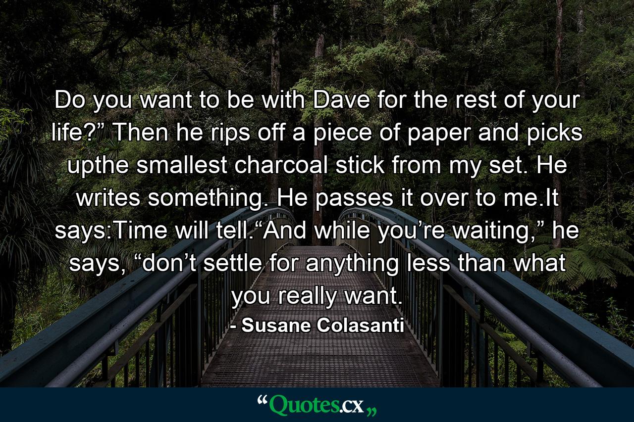 Do you want to be with Dave for the rest of your life?” Then he rips off a piece of paper and picks upthe smallest charcoal stick from my set. He writes something. He passes it over to me.It says:Time will tell.“And while you’re waiting,” he says, “don’t settle for anything less than what you really want. - Quote by Susane Colasanti