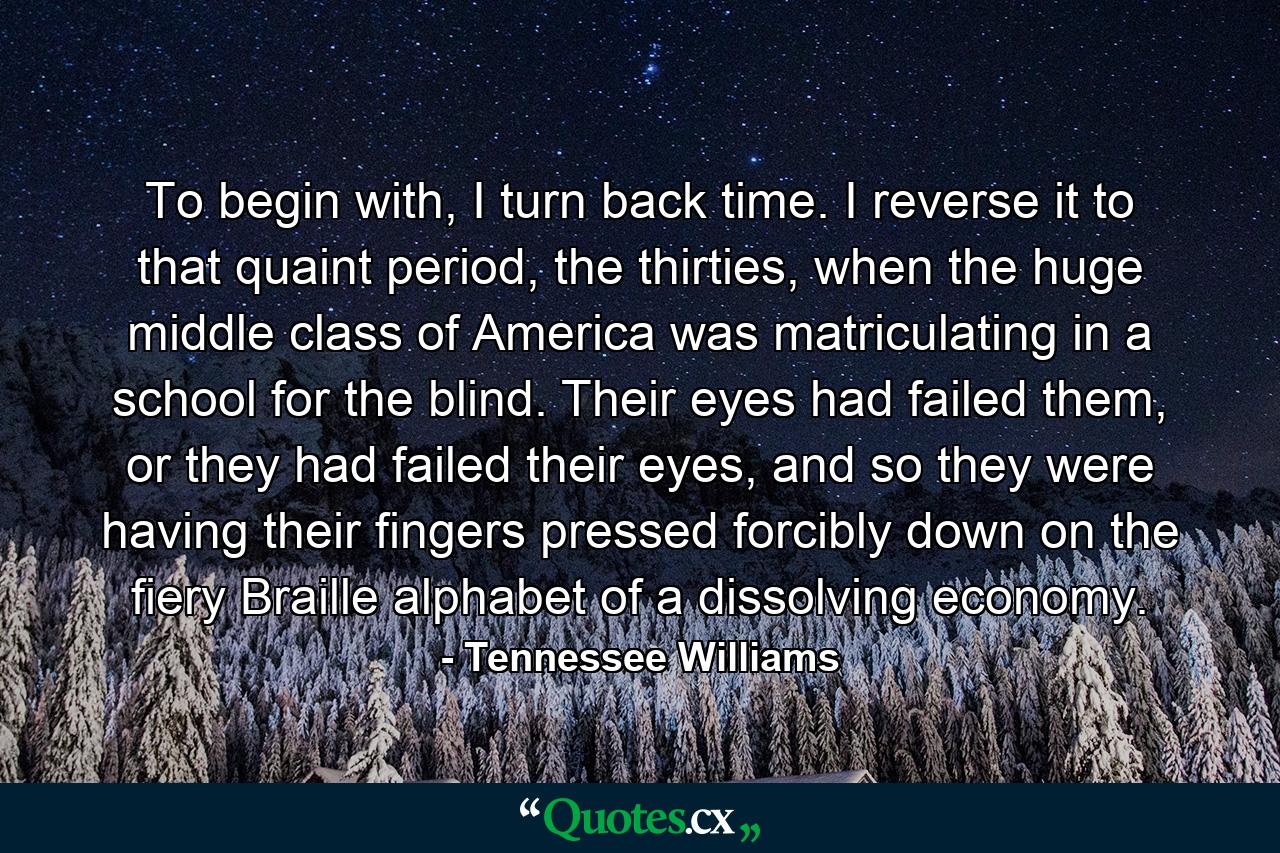 To begin with, I turn back time. I reverse it to that quaint period, the thirties, when the huge middle class of America was matriculating in a school for the blind. Their eyes had failed them, or they had failed their eyes, and so they were having their fingers pressed forcibly down on the fiery Braille alphabet of a dissolving economy. - Quote by Tennessee Williams