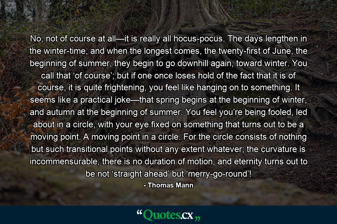 No, not of course at all—it is really all hocus-pocus. The days lengthen in the winter-time, and when the longest comes, the twenty-first of June, the beginning of summer, they begin to go downhill again, toward winter. You call that ‘of course’; but if one once loses hold of the fact that it is of course, it is quite frightening, you feel like hanging on to something. It seems like a practical joke—that spring begins at the beginning of winter, and autumn at the beginning of summer. You feel you’re being fooled, led about in a circle, with your eye fixed on something that turns out to be a moving point. A moving point in a circle. For the circle consists of nothing but such transitional points without any extent whatever; the curvature is incommensurable, there is no duration of motion, and eternity turns out to be not ‘straight ahead’ but ‘merry-go-round’! - Quote by Thomas Mann