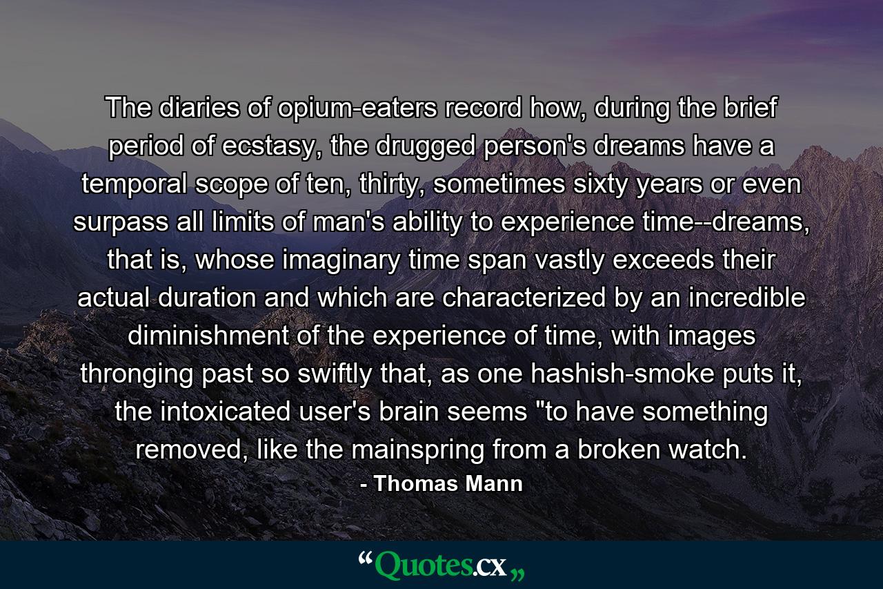 The diaries of opium-eaters record how, during the brief period of ecstasy, the drugged person's dreams have a temporal scope of ten, thirty, sometimes sixty years or even surpass all limits of man's ability to experience time--dreams, that is, whose imaginary time span vastly exceeds their actual duration and which are characterized by an incredible diminishment of the experience of time, with images thronging past so swiftly that, as one hashish-smoke puts it, the intoxicated user's brain seems 