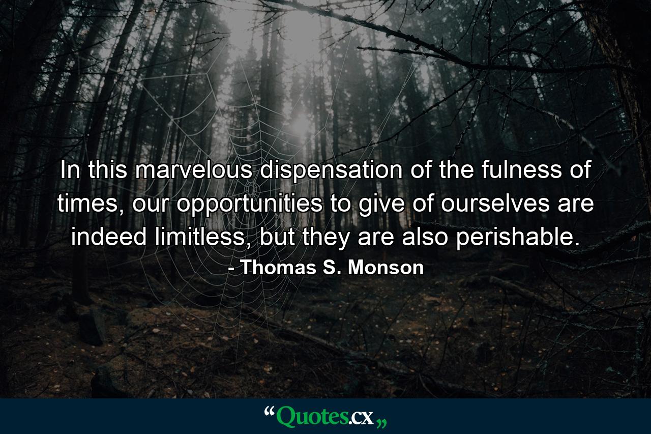 In this marvelous dispensation of the fulness of times, our opportunities to give of ourselves are indeed limitless, but they are also perishable. - Quote by Thomas S. Monson