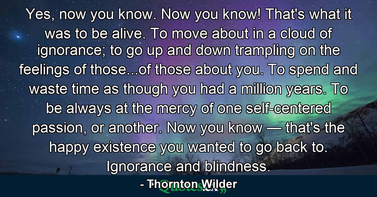 Yes, now you know. Now you know! That's what it was to be alive. To move about in a cloud of ignorance; to go up and down trampling on the feelings of those...of those about you. To spend and waste time as though you had a million years. To be always at the mercy of one self-centered passion, or another. Now you know — that's the happy existence you wanted to go back to. Ignorance and blindness. - Quote by Thornton Wilder