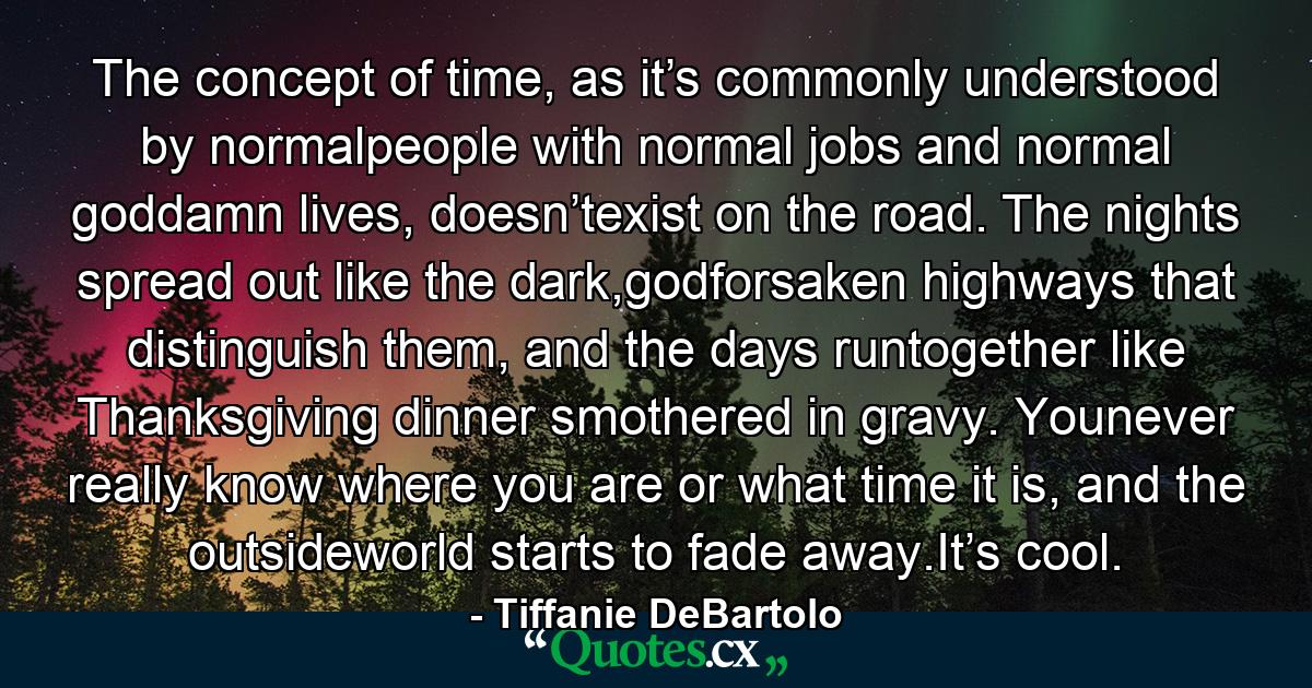 The concept of time, as it’s commonly understood by normalpeople with normal jobs and normal goddamn lives, doesn’texist on the road. The nights spread out like the dark,godforsaken highways that distinguish them, and the days runtogether like Thanksgiving dinner smothered in gravy. Younever really know where you are or what time it is, and the outsideworld starts to fade away.It’s cool. - Quote by Tiffanie DeBartolo