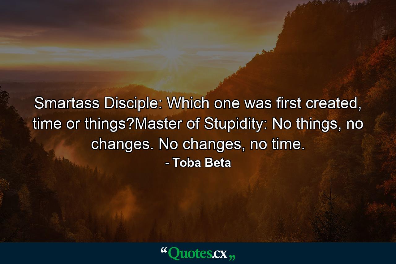 Smartass Disciple: Which one was first created, time or things?Master of Stupidity: No things, no changes. No changes, no time. - Quote by Toba Beta