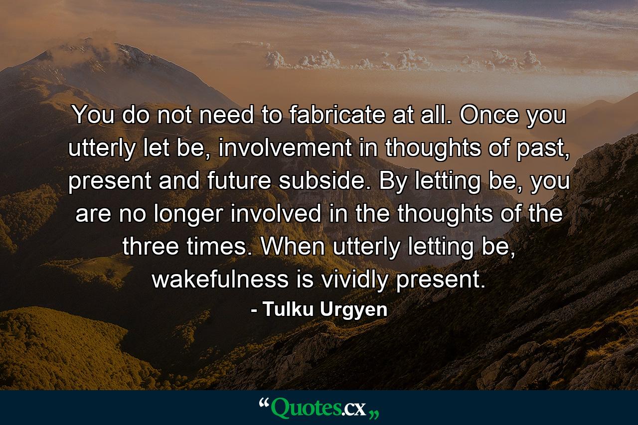 You do not need to fabricate at all. Once you utterly let be, involvement in thoughts of past, present and future subside. By letting be, you are no longer involved in the thoughts of the three times. When utterly letting be, wakefulness is vividly present. - Quote by Tulku Urgyen