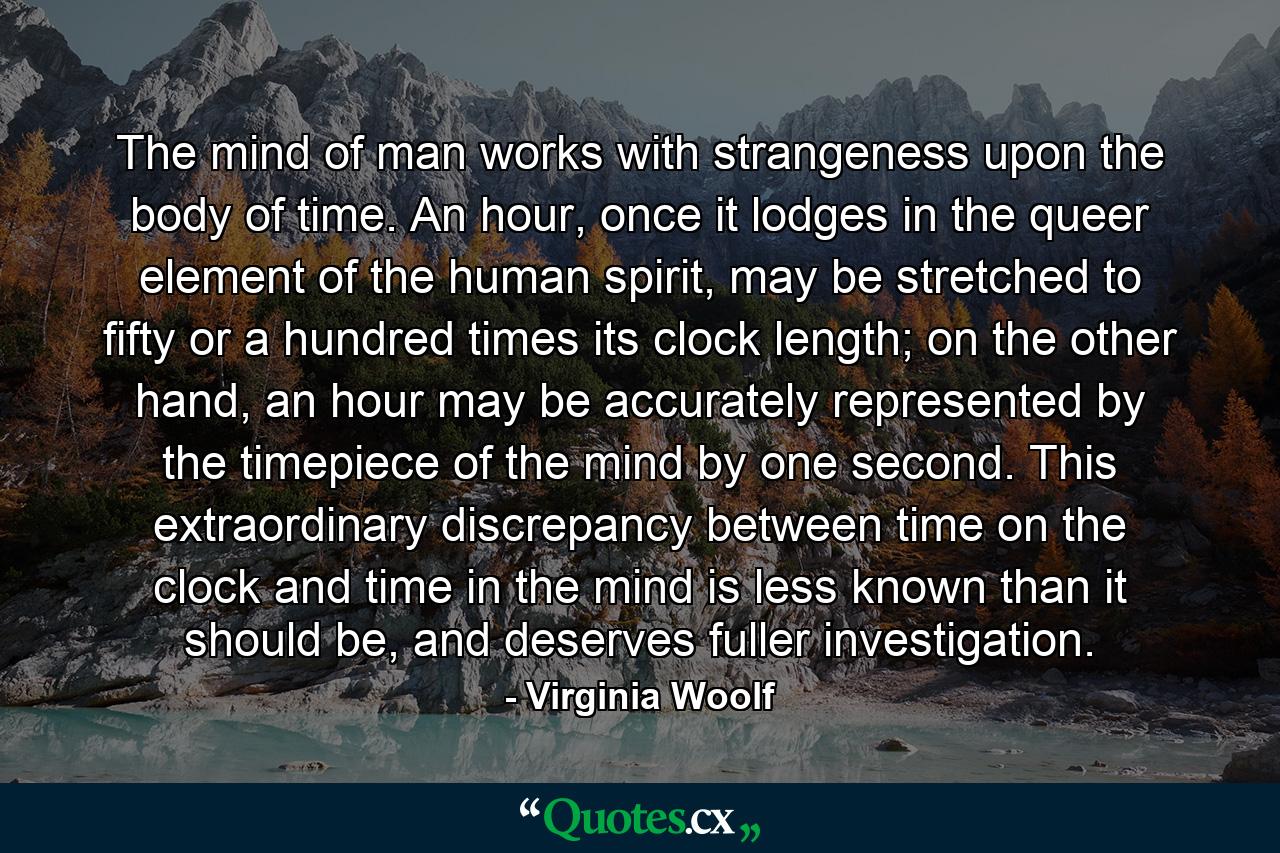 The mind of man works with strangeness upon the body of time. An hour, once it lodges in the queer element of the human spirit, may be stretched to fifty or a hundred times its clock length; on the other hand, an hour may be accurately represented by the timepiece of the mind by one second. This extraordinary discrepancy between time on the clock and time in the mind is less known than it should be, and deserves fuller investigation. - Quote by Virginia Woolf