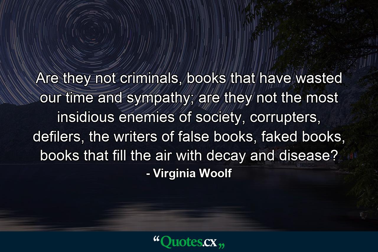 Are they not criminals, books that have wasted our time and sympathy; are they not the most insidious enemies of society, corrupters, defilers, the writers of false books, faked books, books that fill the air with decay and disease? - Quote by Virginia Woolf