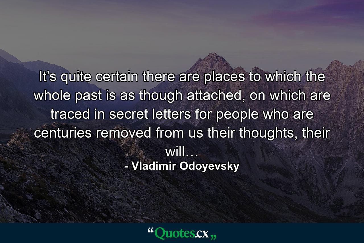 It’s quite certain there are places to which the whole past is as though attached, on which are traced in secret letters for people who are centuries removed from us their thoughts, their will… - Quote by Vladimir Odoyevsky