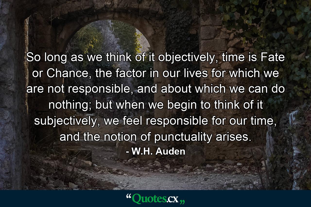 So long as we think of it objectively, time is Fate or Chance, the factor in our lives for which we are not responsible, and about which we can do nothing; but when we begin to think of it subjectively, we feel responsible for our time, and the notion of punctuality arises. - Quote by W.H. Auden