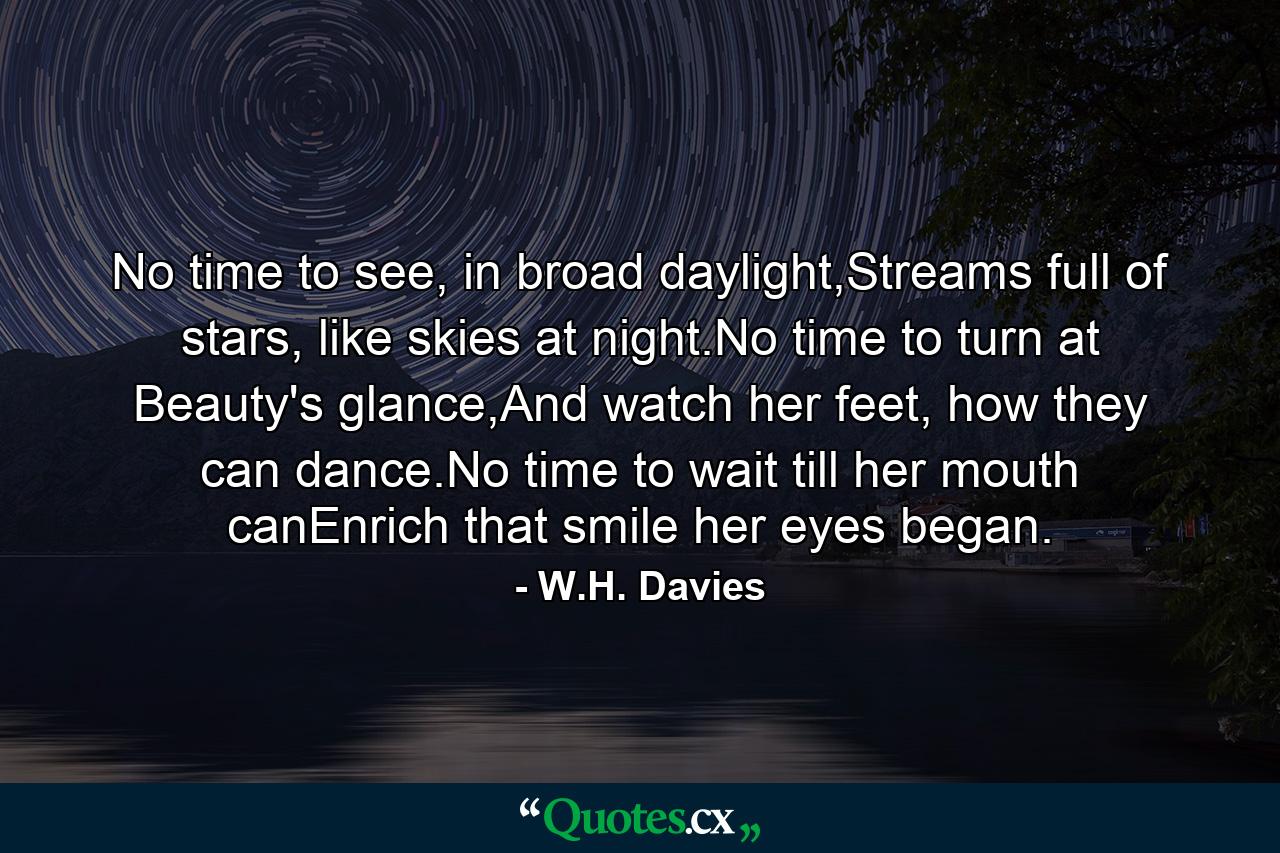 No time to see, in broad daylight,Streams full of stars, like skies at night.No time to turn at Beauty's glance,And watch her feet, how they can dance.No time to wait till her mouth canEnrich that smile her eyes began. - Quote by W.H. Davies