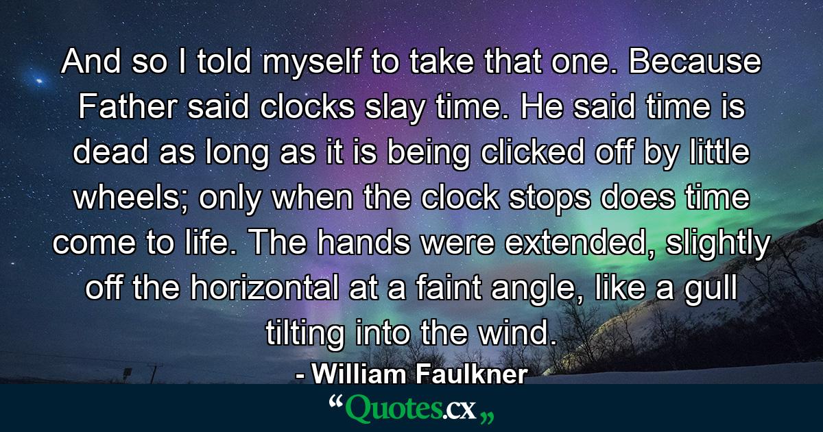 And so I told myself to take that one. Because Father said clocks slay time. He said time is dead as long as it is being clicked off by little wheels; only when the clock stops does time come to life. The hands were extended, slightly off the horizontal at a faint angle, like a gull tilting into the wind. - Quote by William Faulkner