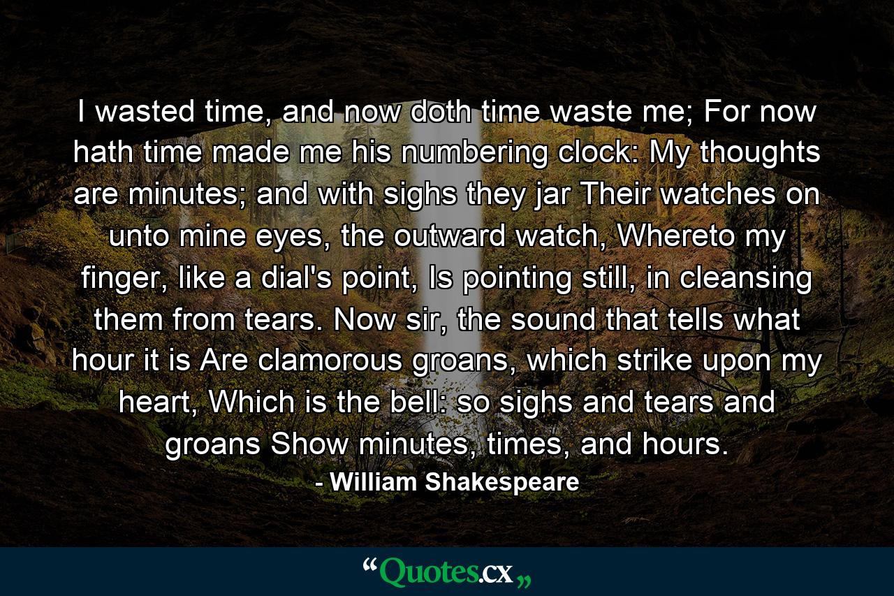 I wasted time, and now doth time waste me; For now hath time made me his numbering clock: My thoughts are minutes; and with sighs they jar Their watches on unto mine eyes, the outward watch, Whereto my finger, like a dial's point, Is pointing still, in cleansing them from tears. Now sir, the sound that tells what hour it is Are clamorous groans, which strike upon my heart, Which is the bell: so sighs and tears and groans Show minutes, times, and hours. - Quote by William Shakespeare