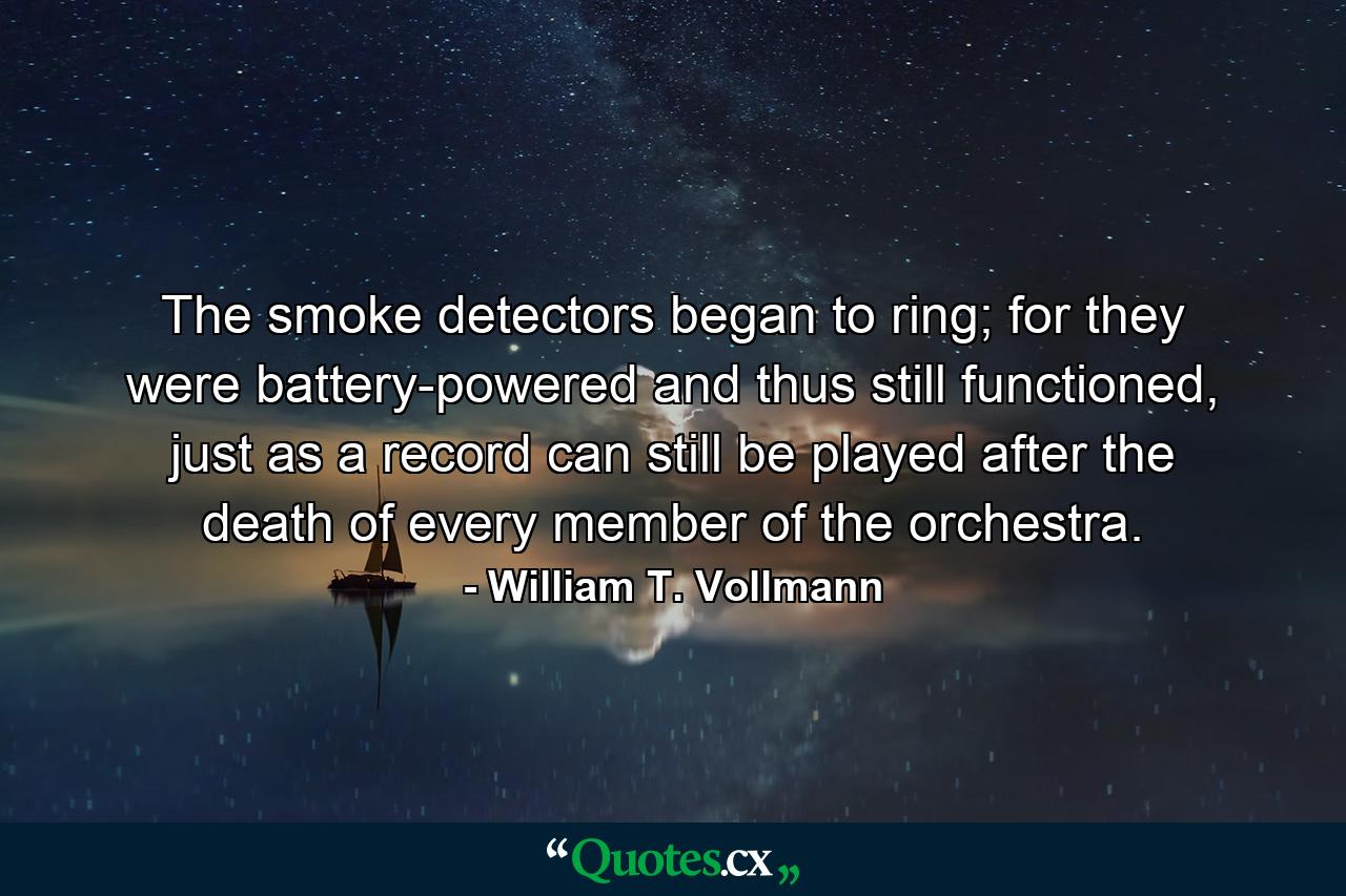 The smoke detectors began to ring; for they were battery-powered and thus still functioned, just as a record can still be played after the death of every member of the orchestra. - Quote by William T. Vollmann