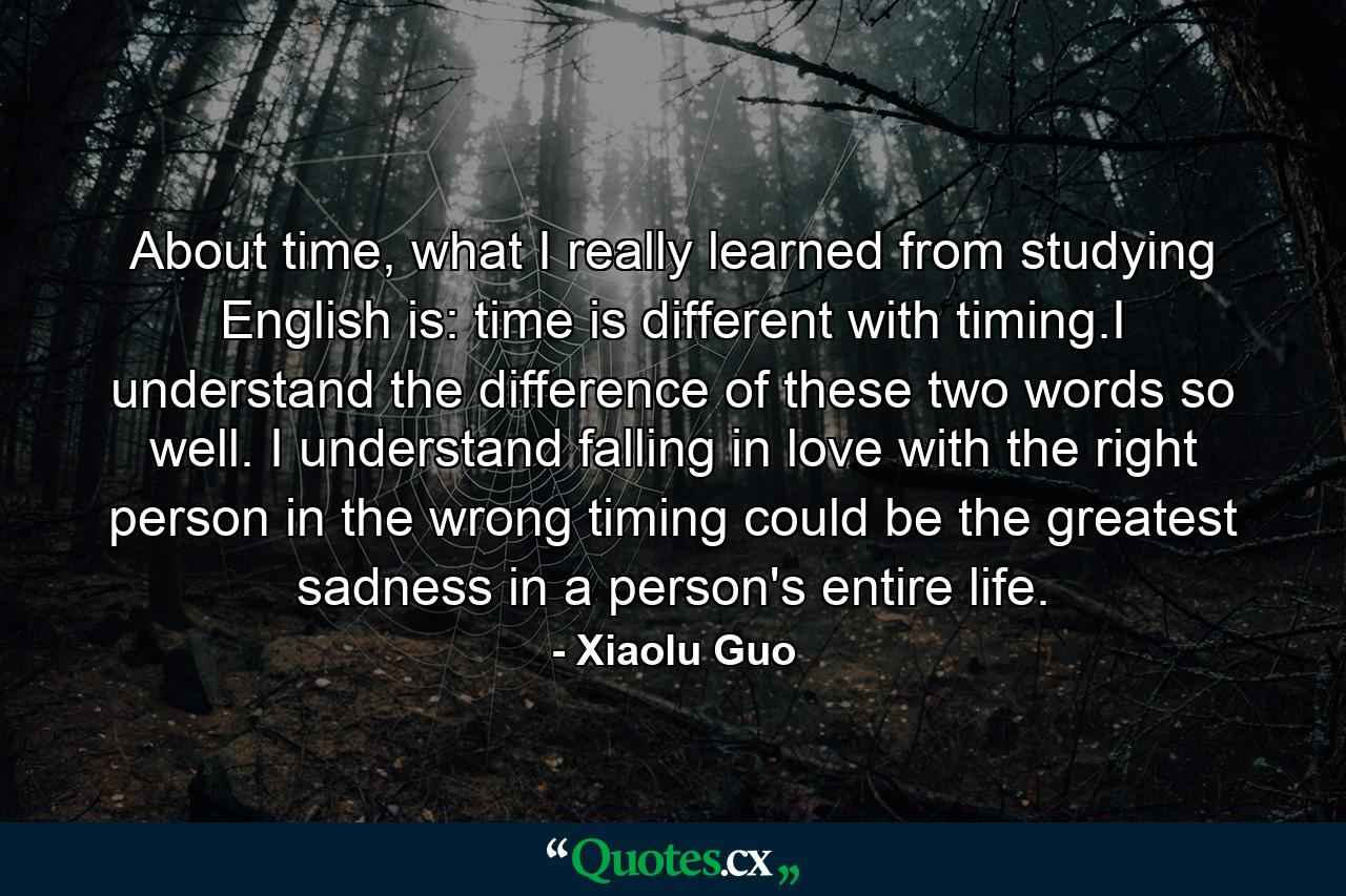 About time, what I really learned from studying English is: time is different with timing.I understand the difference of these two words so well. I understand falling in love with the right person in the wrong timing could be the greatest sadness in a person's entire life. - Quote by Xiaolu Guo