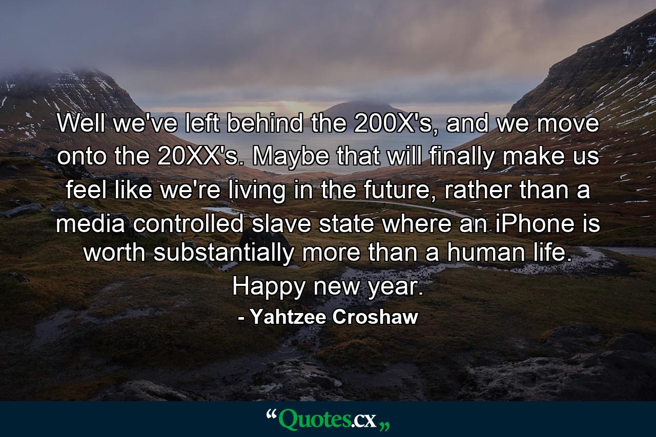 Well we've left behind the 200X's, and we move onto the 20XX's. Maybe that will finally make us feel like we're living in the future, rather than a media controlled slave state where an iPhone is worth substantially more than a human life. Happy new year. - Quote by Yahtzee Croshaw