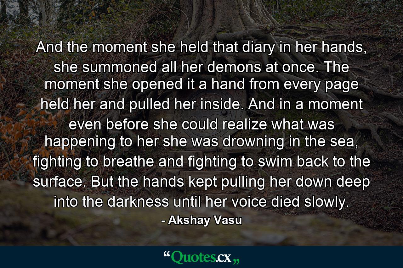 And the moment she held that diary in her hands, she summoned all her demons at once. The moment she opened it a hand from every page held her and pulled her inside. And in a moment even before she could realize what was happening to her she was drowning in the sea, fighting to breathe and fighting to swim back to the surface. But the hands kept pulling her down deep into the darkness until her voice died slowly. - Quote by Akshay Vasu