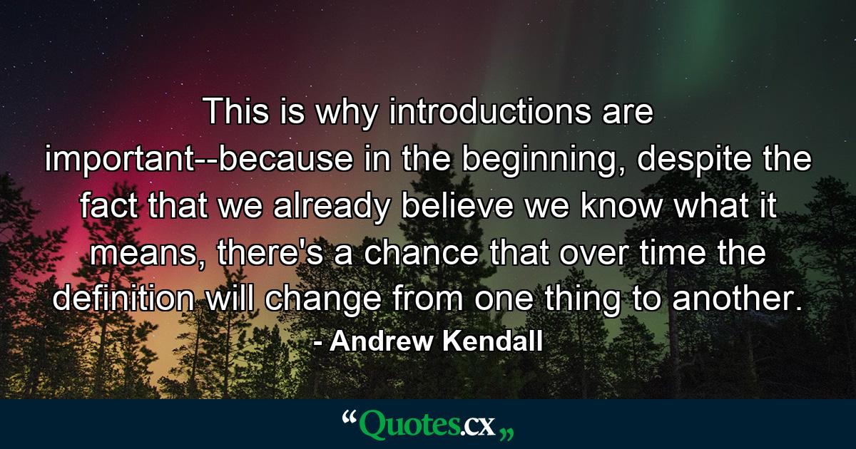 This is why introductions are important--because in the beginning, despite the fact that we already believe we know what it means, there's a chance that over time the definition will change from one thing to another. - Quote by Andrew Kendall