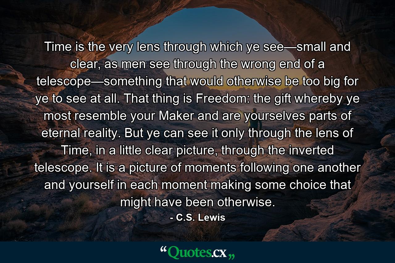 Time is the very lens through which ye see—small and clear, as men see through the wrong end of a telescope—something that would otherwise be too big for ye to see at all. That thing is Freedom: the gift whereby ye most resemble your Maker and are yourselves parts of eternal reality. But ye can see it only through the lens of Time, in a little clear picture, through the inverted telescope. It is a picture of moments following one another and yourself in each moment making some choice that might have been otherwise. - Quote by C.S. Lewis