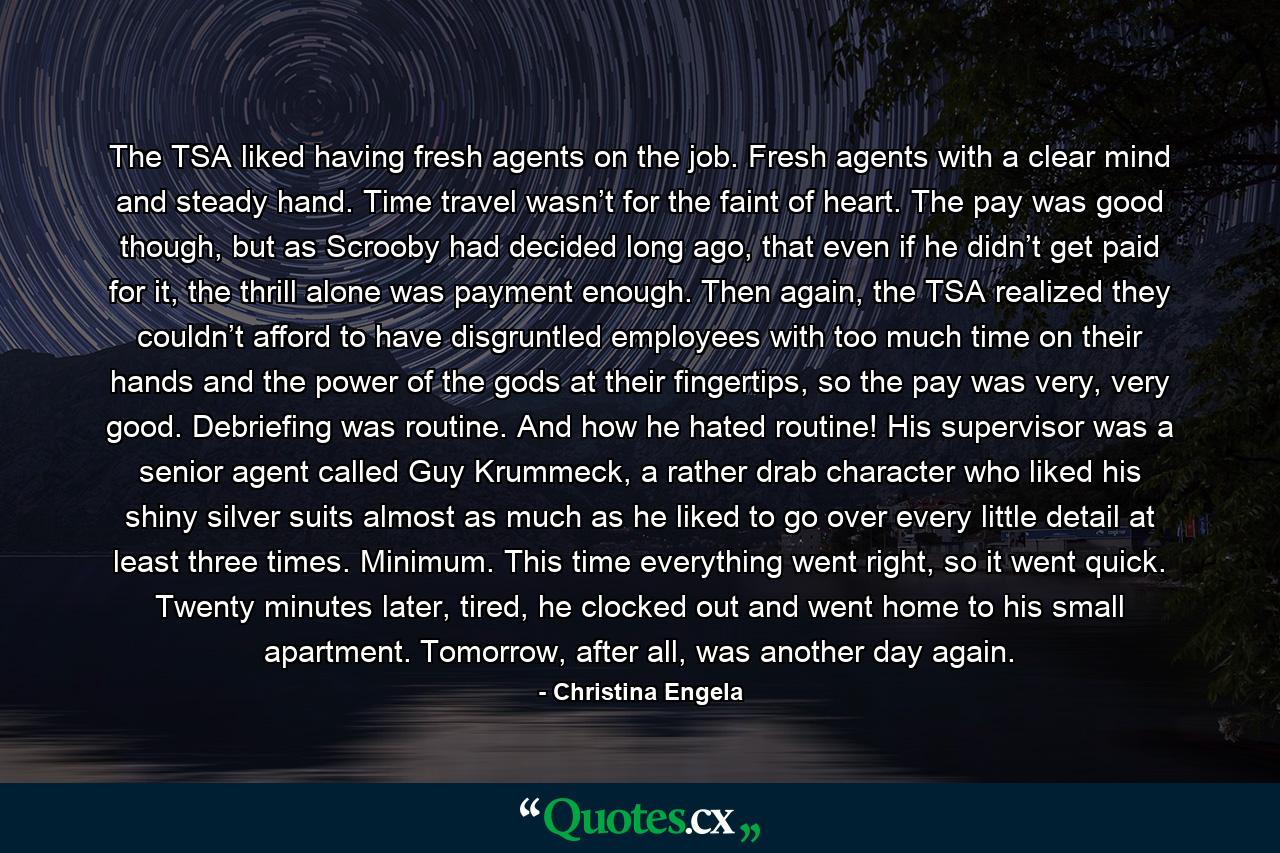 The TSA liked having fresh agents on the job. Fresh agents with a clear mind and steady hand. Time travel wasn’t for the faint of heart. The pay was good though, but as Scrooby had decided long ago, that even if he didn’t get paid for it, the thrill alone was payment enough. Then again, the TSA realized they couldn’t afford to have disgruntled employees with too much time on their hands and the power of the gods at their fingertips, so the pay was very, very good. Debriefing was routine. And how he hated routine! His supervisor was a senior agent called Guy Krummeck, a rather drab character who liked his shiny silver suits almost as much as he liked to go over every little detail at least three times. Minimum. This time everything went right, so it went quick. Twenty minutes later, tired, he clocked out and went home to his small apartment. Tomorrow, after all, was another day again. - Quote by Christina Engela