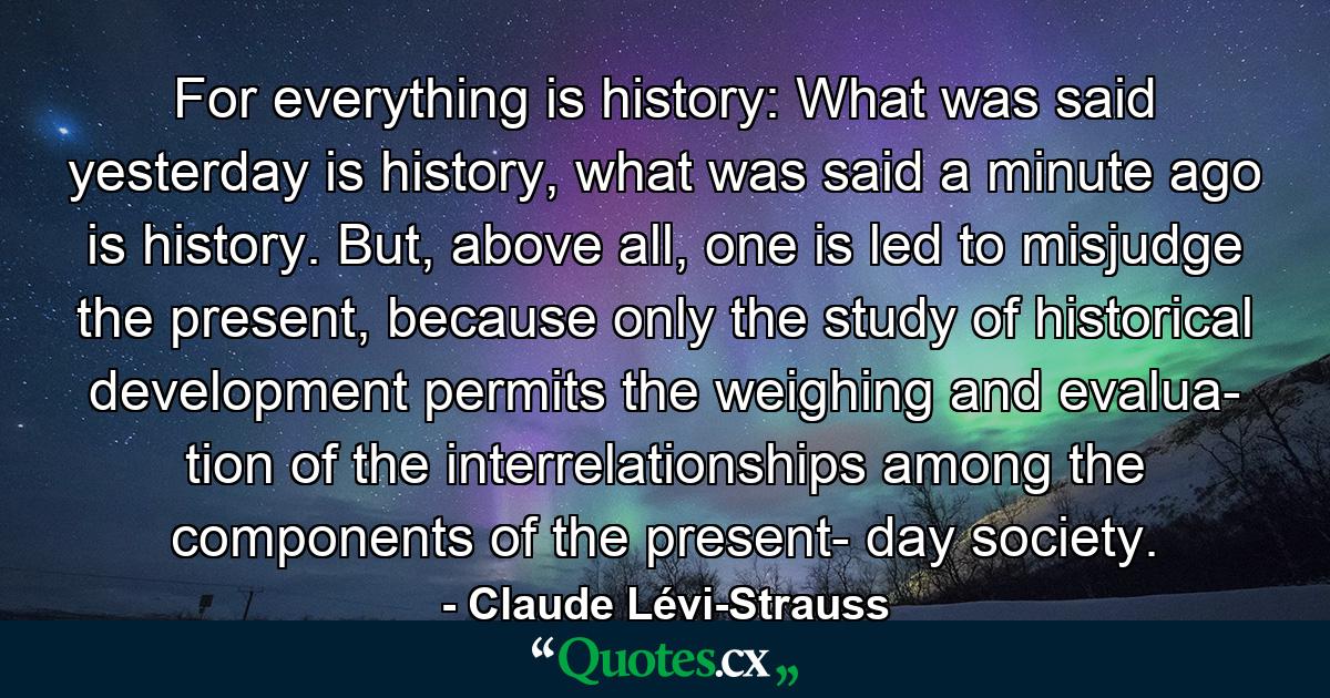 For everything is history: What was said yesterday is history, what was said a minute ago is history. But, above all, one is led to misjudge the present, because only the study of historical development permits the weighing and evalua­ tion of the interrelationships among the components of the present- day society. - Quote by Claude Lévi-Strauss