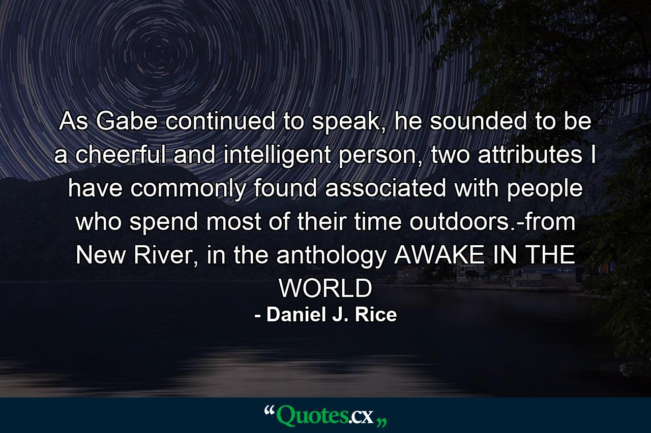 As Gabe continued to speak, he sounded to be a cheerful and intelligent person, two attributes I have commonly found associated with people who spend most of their time outdoors.-from New River, in the anthology AWAKE IN THE WORLD - Quote by Daniel J. Rice