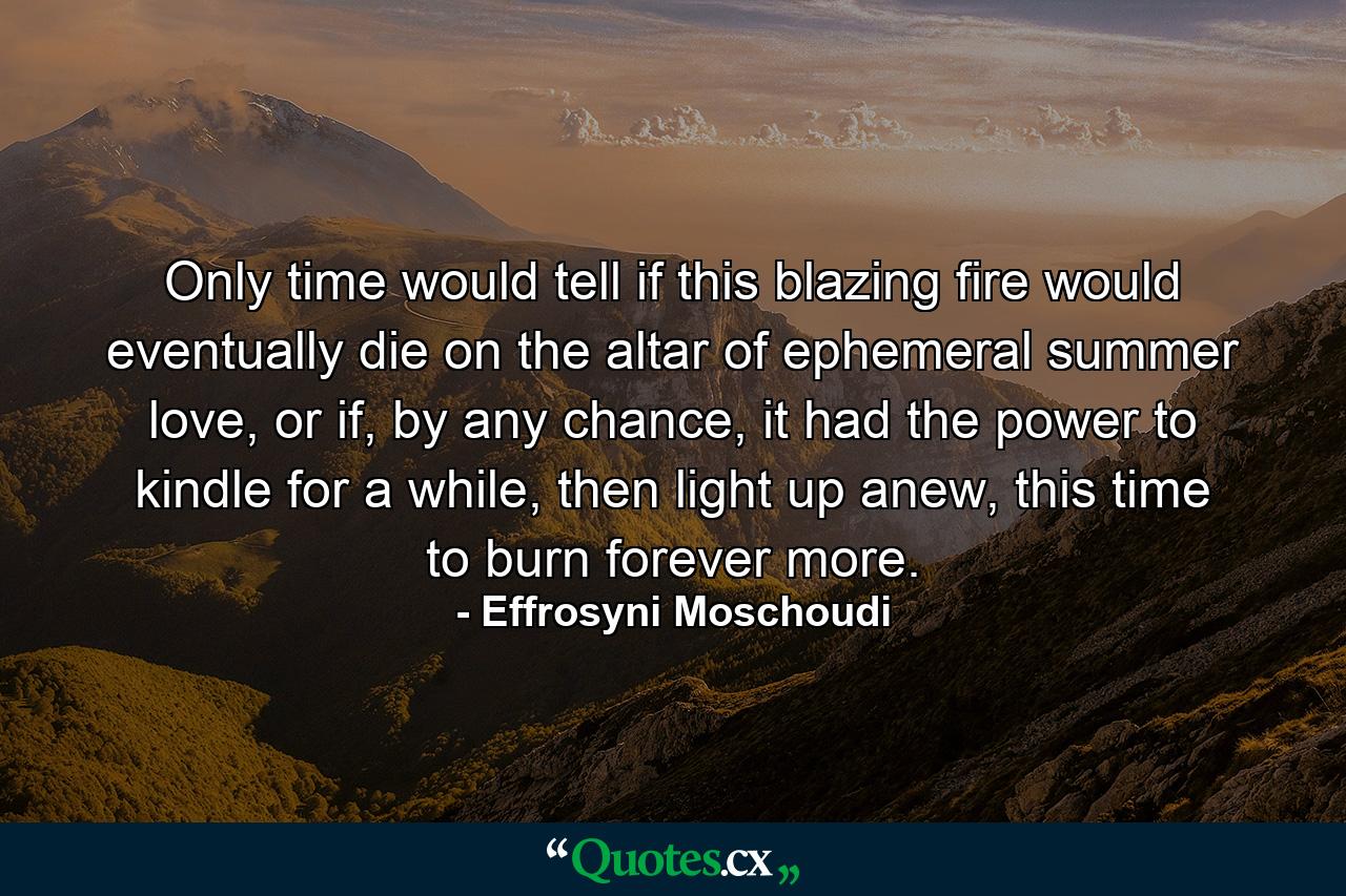 Only time would tell if this blazing fire would eventually die on the altar of ephemeral summer love, or if, by any chance, it had the power to kindle for a while, then light up anew, this time to burn forever more. - Quote by Effrosyni Moschoudi