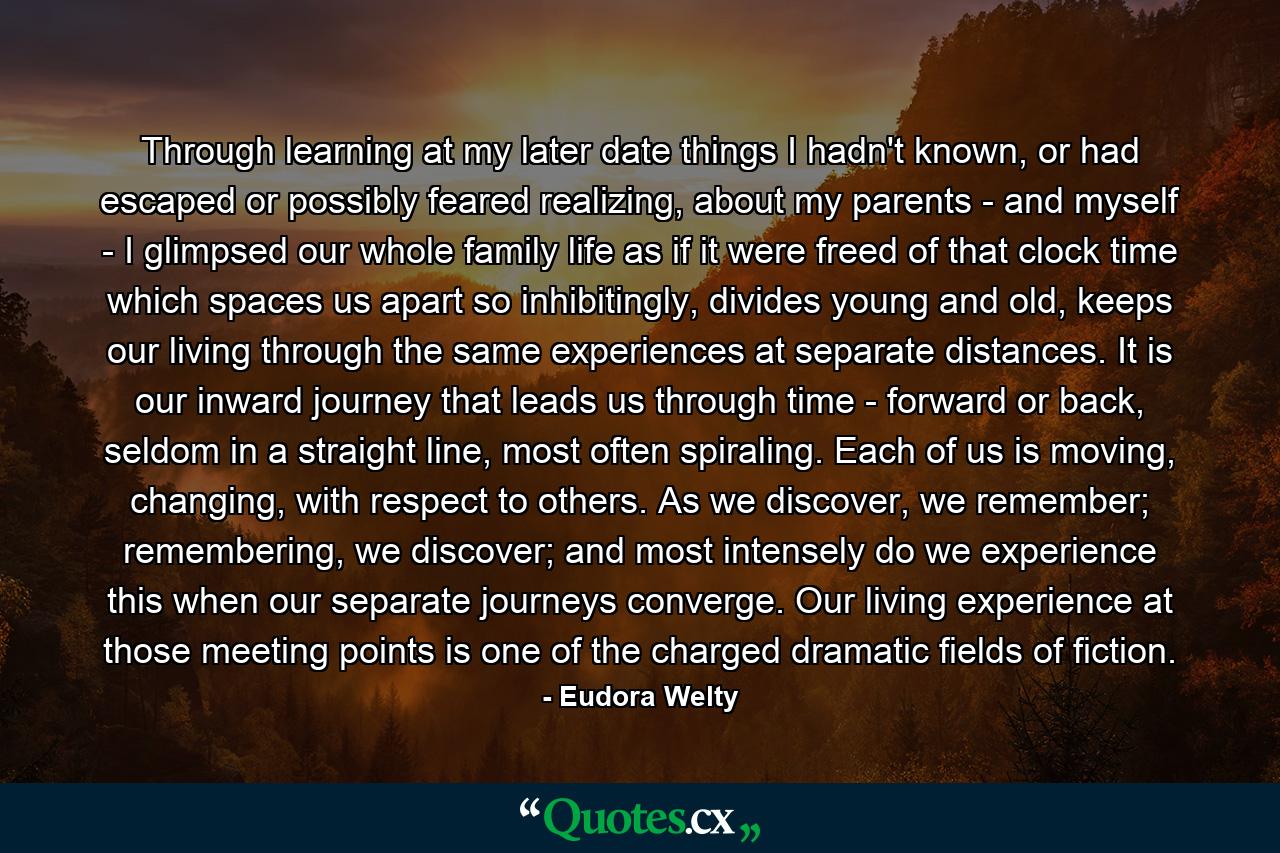 Through learning at my later date things I hadn't known, or had escaped or possibly feared realizing, about my parents - and myself - I glimpsed our whole family life as if it were freed of that clock time which spaces us apart so inhibitingly, divides young and old, keeps our living through the same experiences at separate distances. It is our inward journey that leads us through time - forward or back, seldom in a straight line, most often spiraling. Each of us is moving, changing, with respect to others. As we discover, we remember; remembering, we discover; and most intensely do we experience this when our separate journeys converge. Our living experience at those meeting points is one of the charged dramatic fields of fiction. - Quote by Eudora Welty
