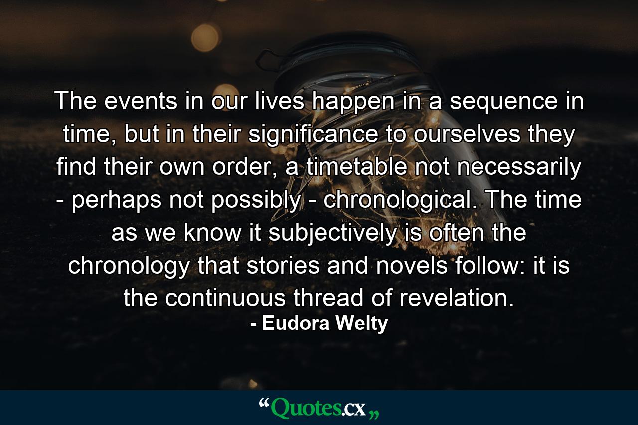 The events in our lives happen in a sequence in time, but in their significance to ourselves they find their own order, a timetable not necessarily - perhaps not possibly - chronological. The time as we know it subjectively is often the chronology that stories and novels follow: it is the continuous thread of revelation. - Quote by Eudora Welty