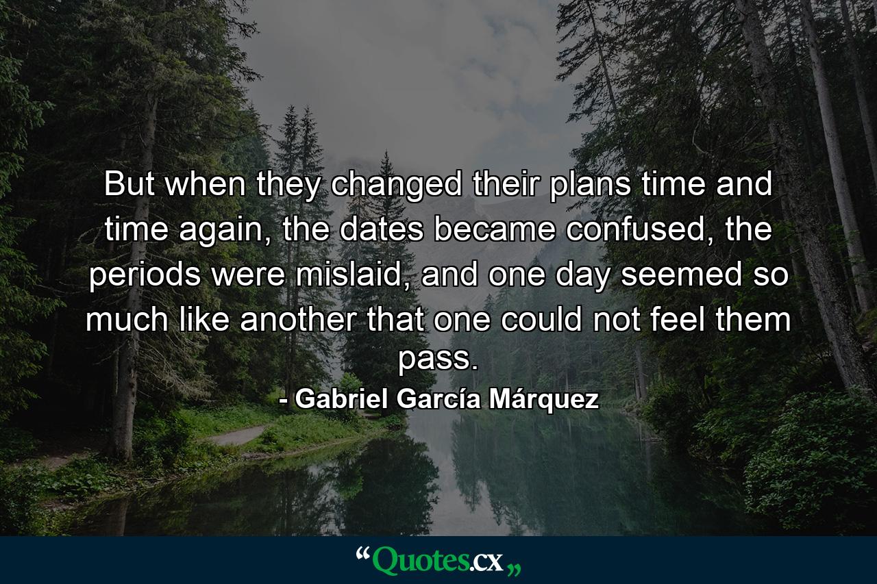 But when they changed their plans time and time again, the dates became confused, the periods were mislaid, and one day seemed so much like another that one could not feel them pass. - Quote by Gabriel García Márquez