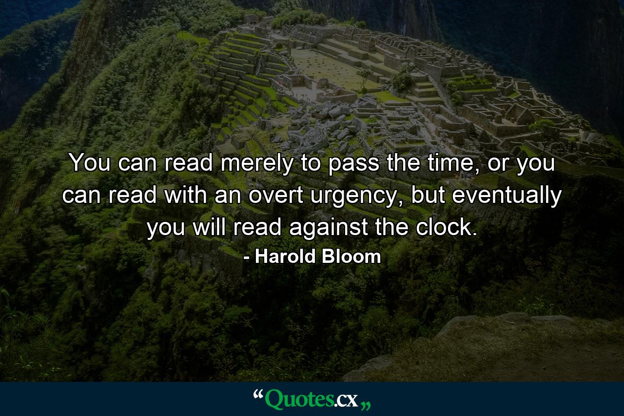 You can read merely to pass the time, or you can read with an overt urgency, but eventually you will read against the clock. - Quote by Harold Bloom