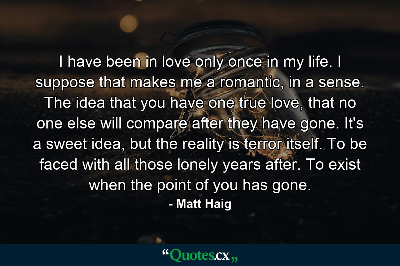 I have been in love only once in my life. I suppose that makes me a romantic, in a sense. The idea that you have one true love, that no one else will compare after they have gone. It's a sweet idea, but the reality is terror itself. To be faced with all those lonely years after. To exist when the point of you has gone. - Quote by Matt Haig