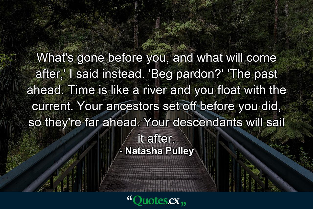 What's gone before you, and what will come after,' I said instead. 'Beg pardon?' 'The past ahead. Time is like a river and you float with the current. Your ancestors set off before you did, so they're far ahead. Your descendants will sail it after. - Quote by Natasha Pulley