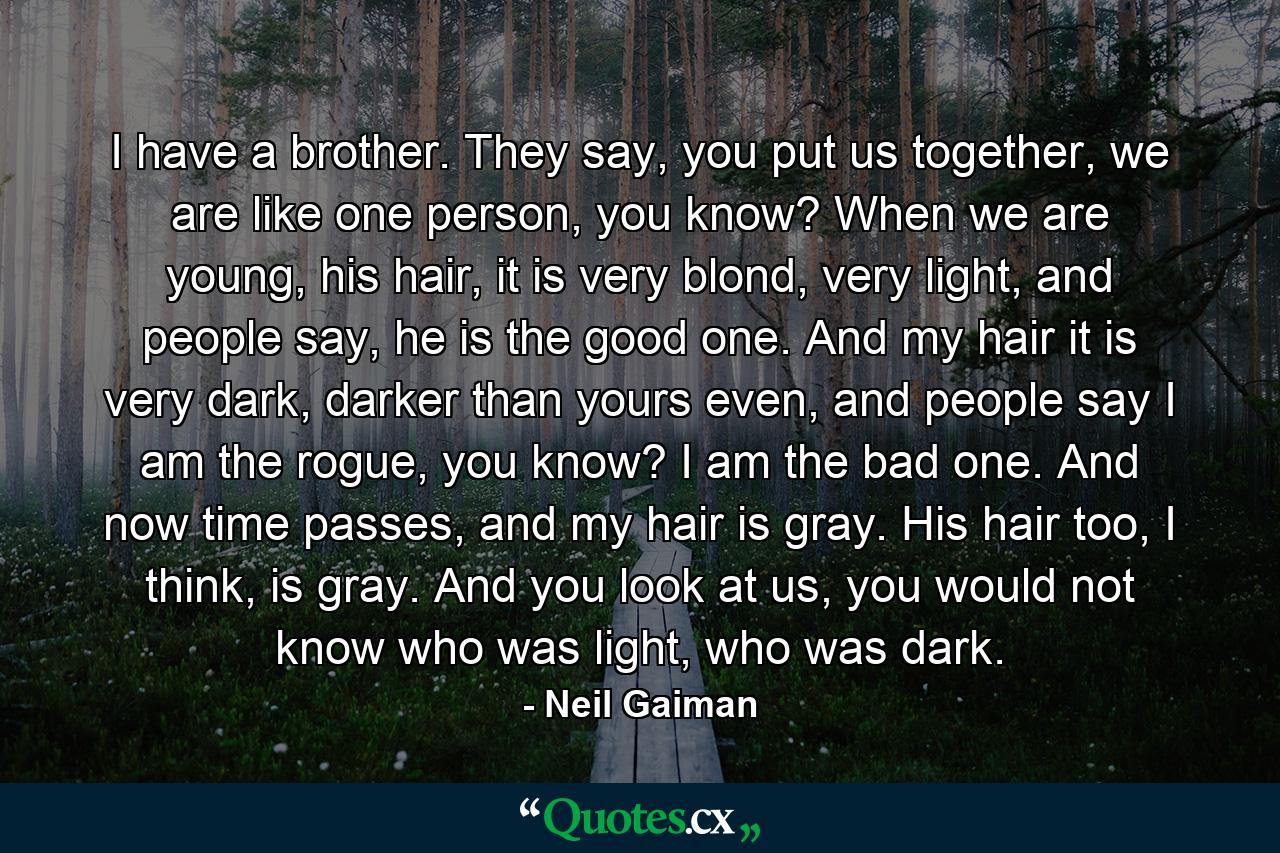 I have a brother. They say, you put us together, we are like one person, you know? When we are young, his hair, it is very blond, very light, and people say, he is the good one. And my hair it is very dark, darker than yours even, and people say I am the rogue, you know? I am the bad one. And now time passes, and my hair is gray. His hair too, I think, is gray. And you look at us, you would not know who was light, who was dark. - Quote by Neil Gaiman