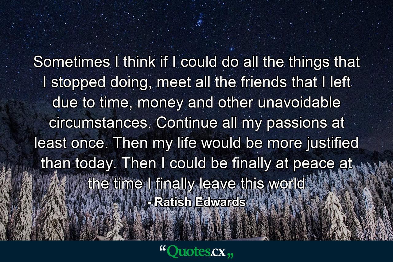 Sometimes I think if I could do all the things that I stopped doing, meet all the friends that I left due to time, money and other unavoidable circumstances. Continue all my passions at least once. Then my life would be more justified than today. Then I could be finally at peace at the time I finally leave this world - Quote by Ratish Edwards