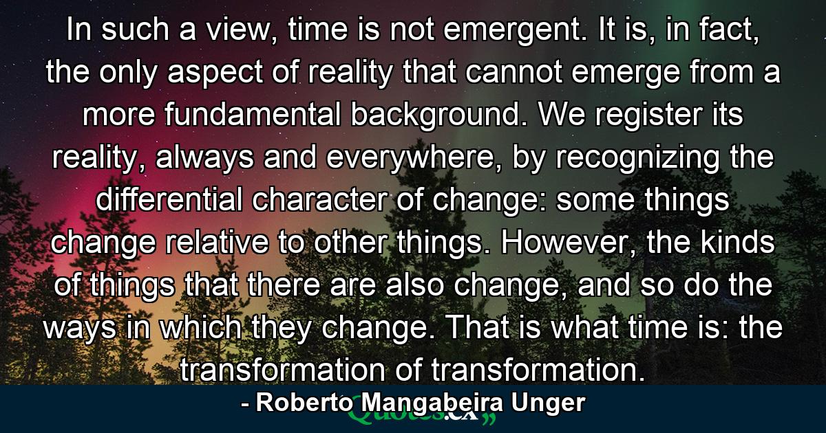 In such a view, time is not emergent. It is, in fact, the only aspect of reality that cannot emerge from a more fundamental background. We register its reality, always and everywhere, by recognizing the differential character of change: some things change relative to other things. However, the kinds of things that there are also change, and so do the ways in which they change. That is what time is: the transformation of transformation. - Quote by Roberto Mangabeira Unger