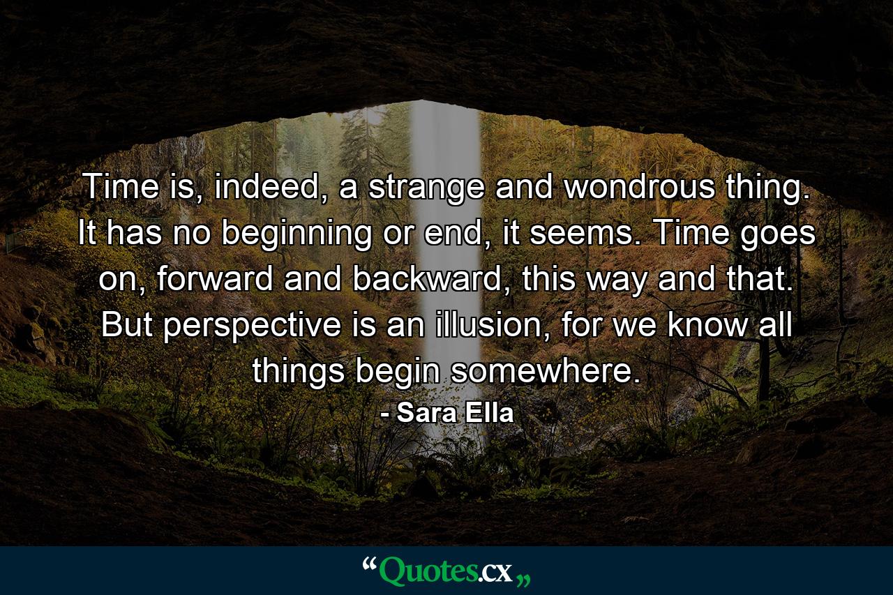 Time is, indeed, a strange and wondrous thing. It has no beginning or end, it seems. Time goes on, forward and backward, this way and that. But perspective is an illusion, for we know all things begin somewhere. - Quote by Sara Ella