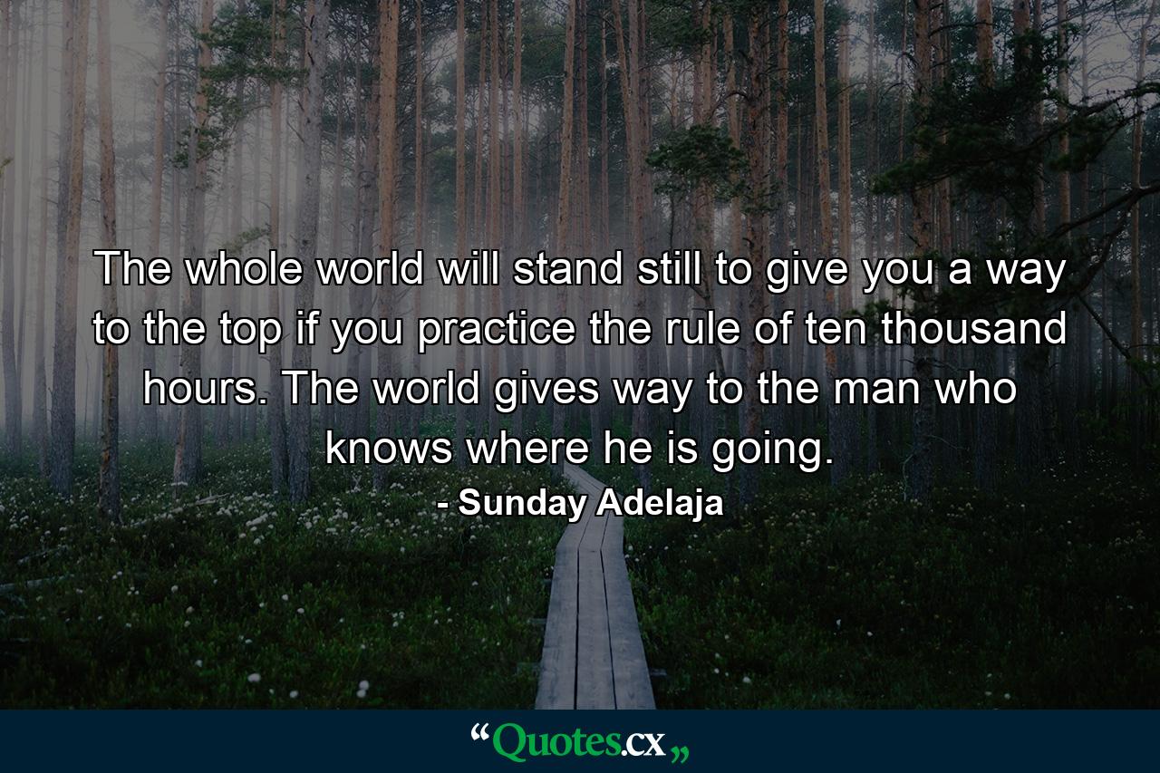 The whole world will stand still to give you a way to the top if you practice the rule of ten thousand hours. The world gives way to the man who knows where he is going. - Quote by Sunday Adelaja