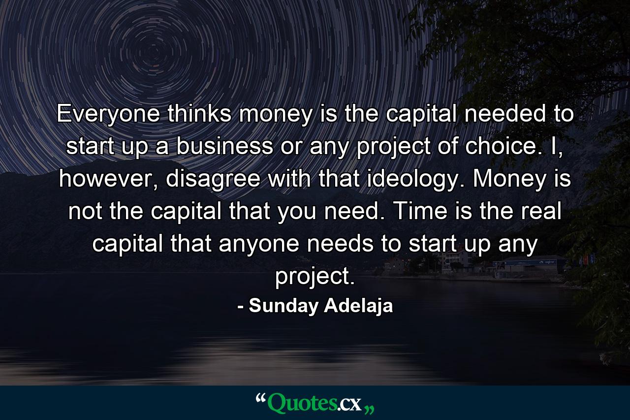 Everyone thinks money is the capital needed to start up a business or any project of choice. I, however, disagree with that ideology. Money is not the capital that you need. Time is the real capital that anyone needs to start up any project. - Quote by Sunday Adelaja