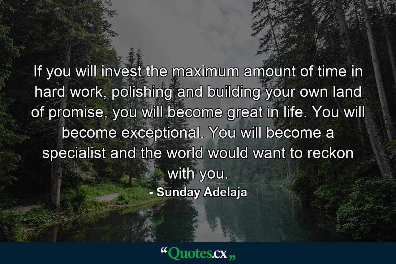 If you will invest the maximum amount of time in hard work, polishing and building your own land of promise, you will become great in life. You will become exceptional. You will become a specialist and the world would want to reckon with you. - Quote by Sunday Adelaja