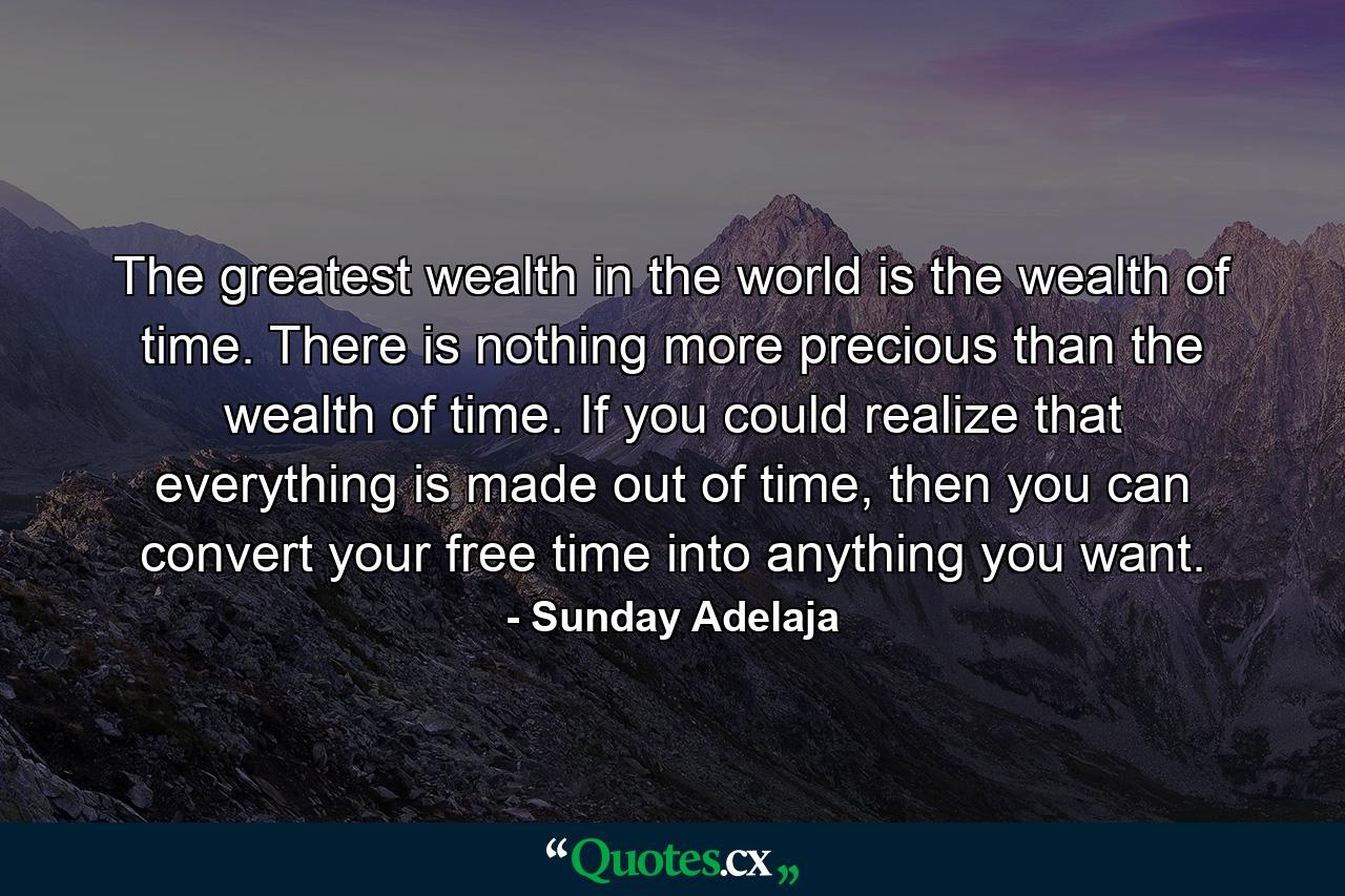 The greatest wealth in the world is the wealth of time. There is nothing more precious than the wealth of time. If you could realize that everything is made out of time, then you can convert your free time into anything you want. - Quote by Sunday Adelaja