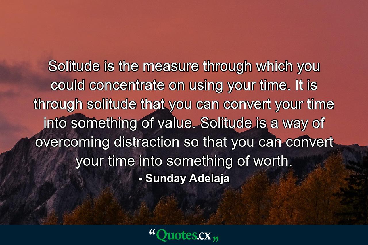 Solitude is the measure through which you could concentrate on using your time. It is through solitude that you can convert your time into something of value. Solitude is a way of overcoming distraction so that you can convert your time into something of worth. - Quote by Sunday Adelaja