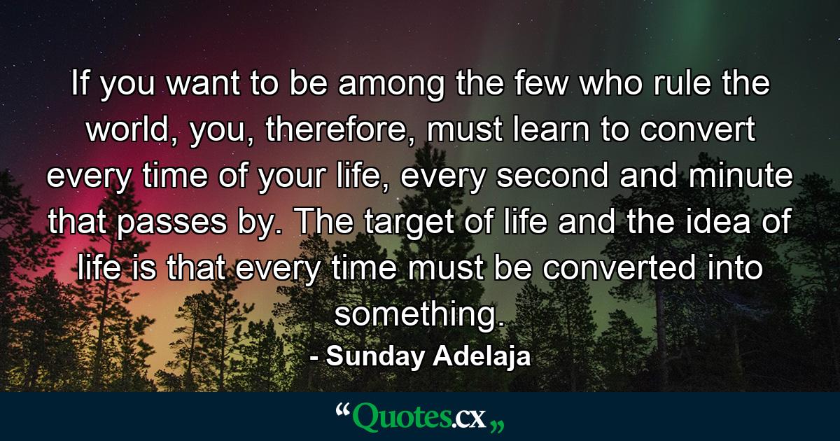 If you want to be among the few who rule the world, you, therefore, must learn to convert every time of your life, every second and minute that passes by. The target of life and the idea of life is that every time must be converted into something. - Quote by Sunday Adelaja