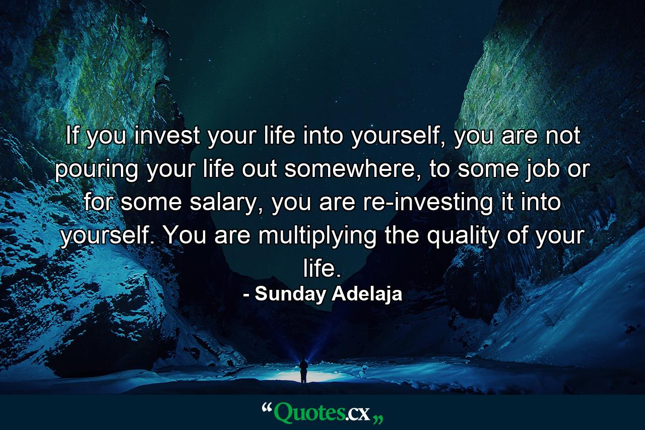 If you invest your life into yourself, you are not pouring your life out somewhere, to some job or for some salary, you are re-investing it into yourself. You are multiplying the quality of your life. - Quote by Sunday Adelaja