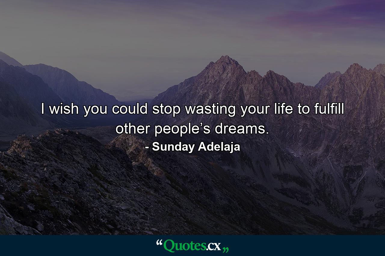 I wish you could stop wasting your life to fulfill other people’s dreams. - Quote by Sunday Adelaja